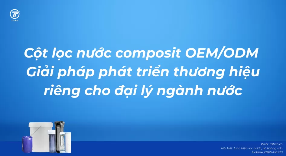 Cột lọc nước composit OEM/ODM – Giải pháp phát triển thương hiệu riêng cho đại lý ngành nước